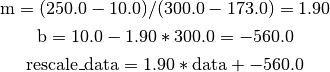\text{m} = (250.0 - 10.0) / (300.0 - 173.0) = 1.90

\text{b} = 10.0 - 1.90 * 300.0 = -560.0

\text{rescale\_data} = 1.90 * \text{data} + -560.0